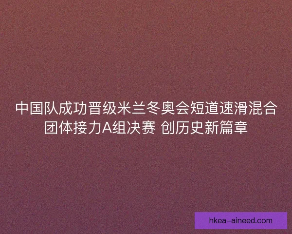 中国队成功晋级米兰冬奥会短道速滑混合团体接力A组决赛 创历史新篇章