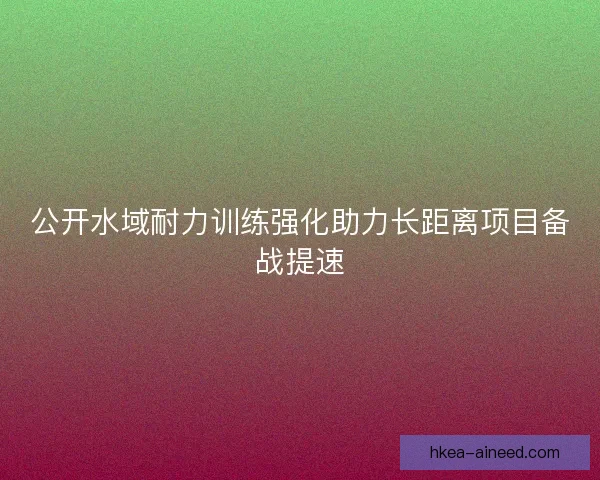 公开水域耐力训练强化助力长距离项目备战提速