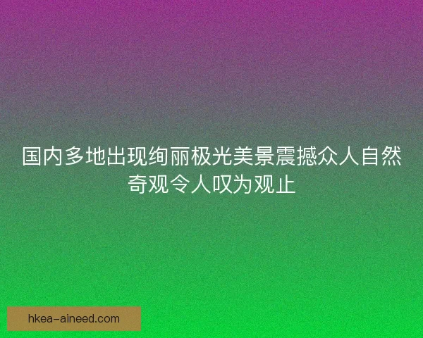 国内多地出现绚丽极光美景震撼众人自然奇观令人叹为观止
