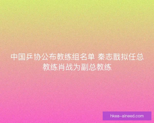 中国乒协公布教练组名单 秦志戬拟任总教练肖战为副总教练