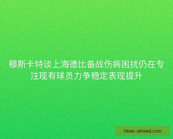 穆斯卡特谈上海德比备战伤病困扰仍在专注现有球员力争稳定表现提升